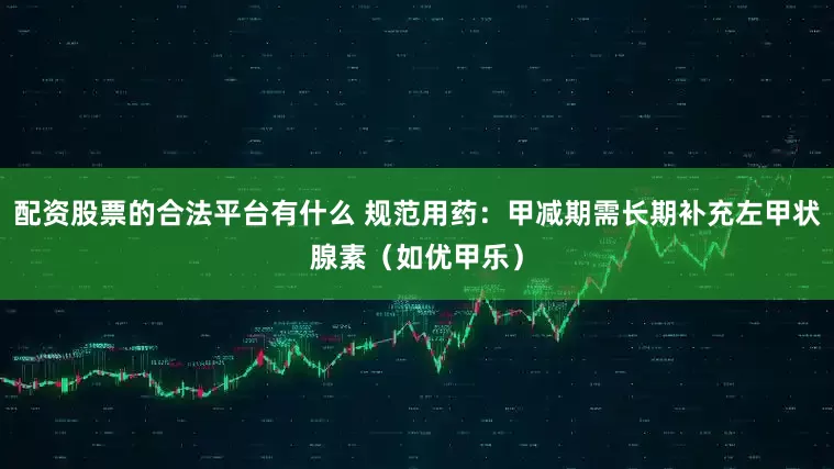 配资股票的合法平台有什么 规范用药：甲减期需长期补充左甲状腺素（如优甲乐）