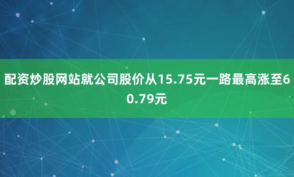配资炒股网站就公司股价从15.75元一路最高涨至60.79元