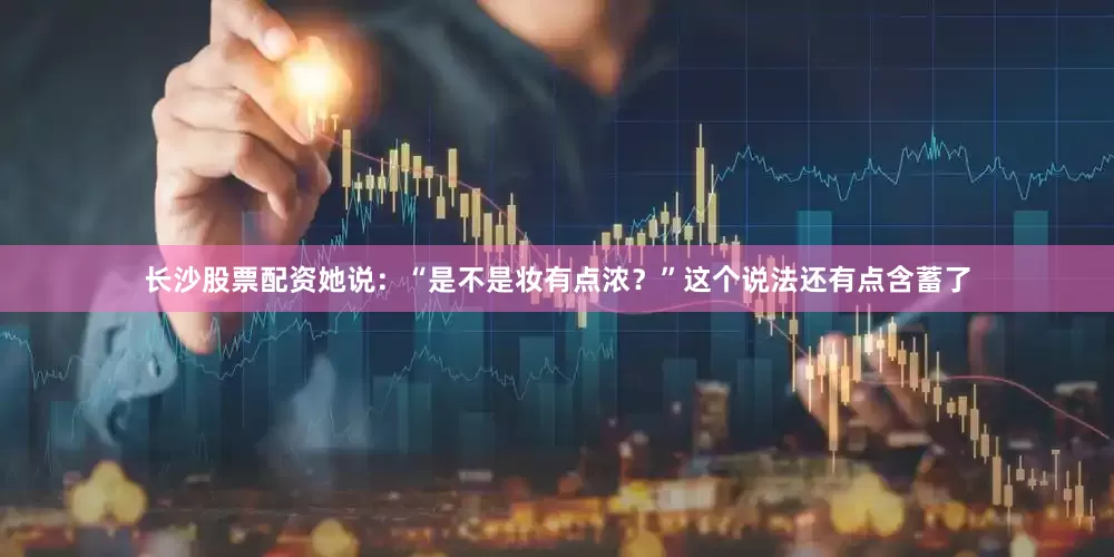 长沙股票配资她说：“是不是妆有点浓？”这个说法还有点含蓄了