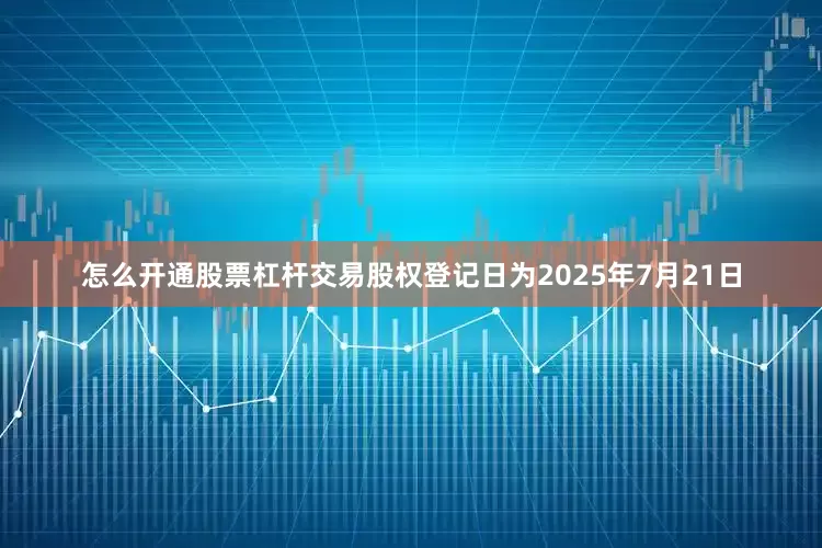 怎么开通股票杠杆交易股权登记日为2025年7月21日
