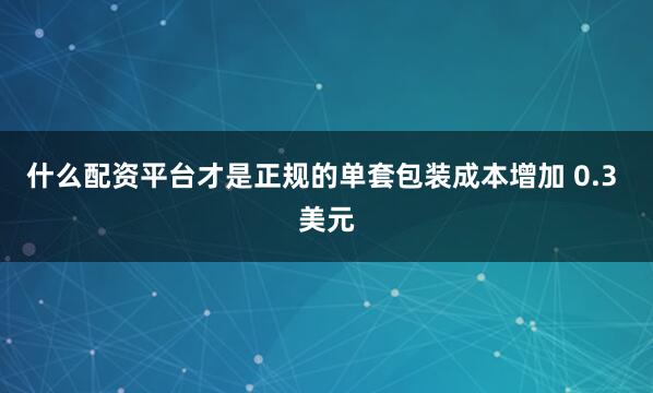 什么配资平台才是正规的单套包装成本增加 0.3 美元