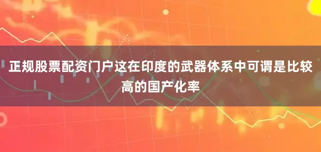 正规股票配资门户这在印度的武器体系中可谓是比较高的国产化率
