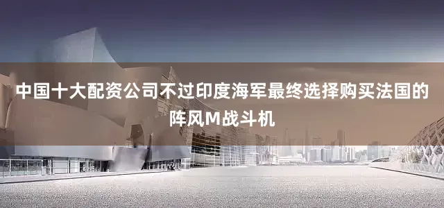 中国十大配资公司不过印度海军最终选择购买法国的阵风M战斗机