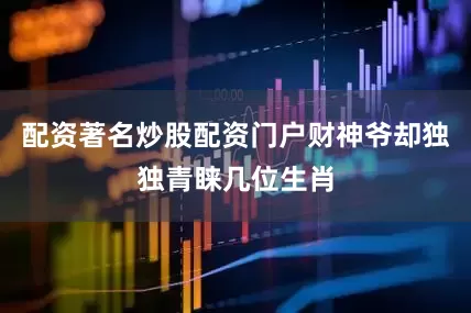 配资著名炒股配资门户财神爷却独独青睐几位生肖