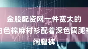 金股配资网一件宽大的白色棉麻衬衫配着深色阔腿裤