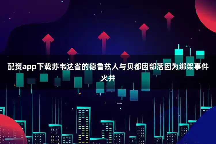 配资app下载苏韦达省的德鲁兹人与贝都因部落因为绑架事件火并