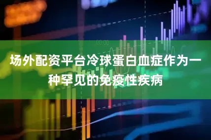 场外配资平台冷球蛋白血症作为一种罕见的免疫性疾病