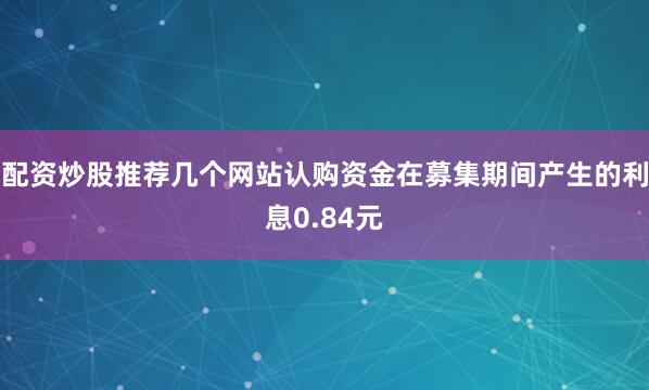 配资炒股推荐几个网站认购资金在募集期间产生的利息0.84元