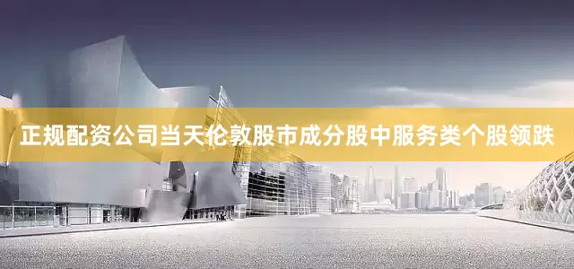 正规配资公司　　当天伦敦股市成分股中服务类个股领跌