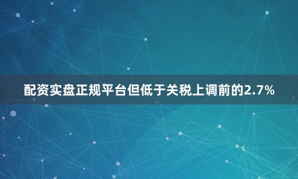 配资实盘正规平台但低于关税上调前的2.7%