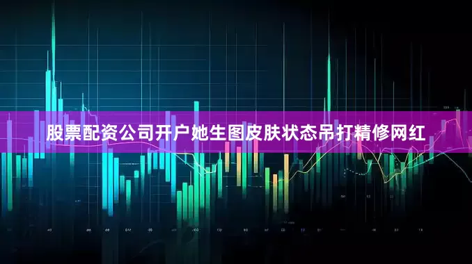 股票配资公司开户她生图皮肤状态吊打精修网红